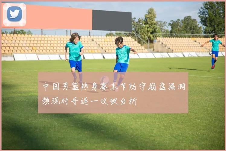 中国男篮热身赛末节防守崩盘漏洞频现对手逐一攻破分析